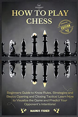 How To Play Chess: 2 Books In 1: Beginners Guide To Know Rules, Strategies And Basics Opening And Closing Tactics! Learn How To Visualize The Game And Predict Your Opponent'S Intentions!