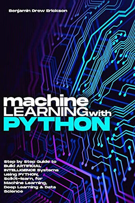 Machine Learning With Python: Step By Step Guide To Build Artificial Intelligence Systems Using Python, Scikit-Learn, For Machine Learning, Deep Learning & Data Science