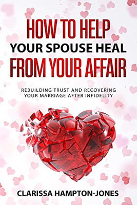 How To Help Your Spouse Heal From Your Affair: Rebuilding Trust And Recovering Your Marriage After Infidelity