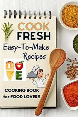 Cook Fresh: Easy To Make Recipes Cookbook Recipes Ideas With Useful Tips To Level Up Your Kitchen Game And Surprise Your Loved Ones Appetizers, Desserts, Festive Meals And Much More