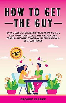 How To Get The Guy: Dating Secrets For Women To Stop Chasing Men, Keep Him Interested, Prevent Breakups And Conquer The Dating World While Building Your Self-Confidence