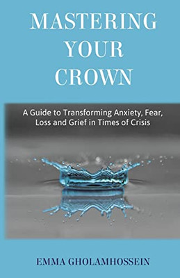 Mastering Your Crown: A Guide To Transforming Anxiety, Fear, Loss And Grief In Times Of Crisis