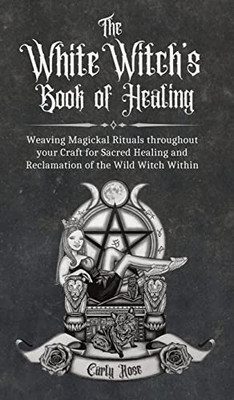 The White Witch'S Book Of Healing: Weaving Magickal Rituals Throughout Your Craft For Sacred Healing And Reclamation Of The Wild Witch Within