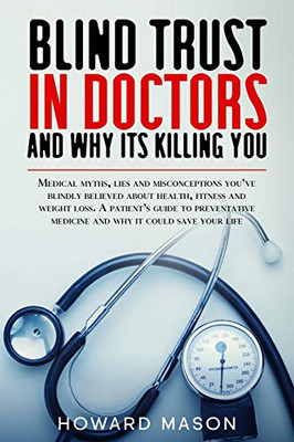 Blind Trust in Doctors and Why its Killing You: Medical Myths, Lies and Misconceptions You've Blindly Believed About Health, Fitness and Weight Loss.
