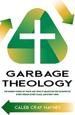 Garbage Theology: The Unseen World Of Waste And What It Means For The Salvation Of Every Person, Every Place, And Every Thing