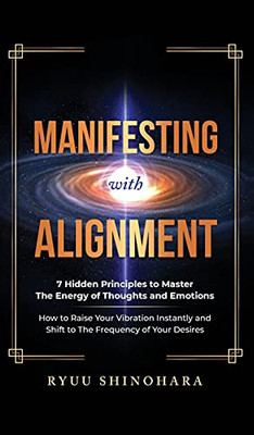 Manifesting With Alignment: 7 Hidden Principles To Master The Energy Of Thoughts And Emotions - How To Raise Your Vibration Instantly And Shift To The Frequency Of Your Desires