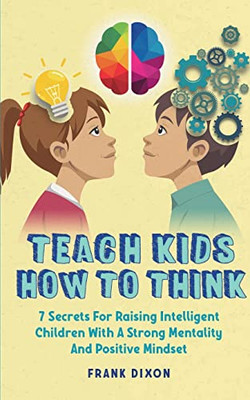 Teach Kids How To Think: 7 Secrets For Raising Intelligent Children With A Strong Mentality And Positive Mindset