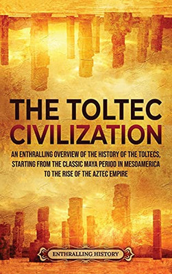 The Toltec Civilization: An Enthralling Overview Of The History Of The Toltecs, Starting From The Classic Maya Period In Mesoamerica To The Rise Of The Aztec Empire