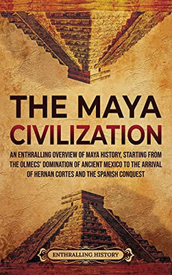 The Maya Civilization: An Enthralling Overview Of Maya History, Starting From The Olmecs' Domination Of Ancient Mexico To The Arrival Of Hernan Cortes And The Spanish Conquest