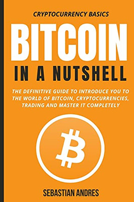 Bitcoin In A Nutshell: The Definitive Guide To Introduce You To The World Of Bitcoin, Cryptocurrencies, Trading And Master It Completely