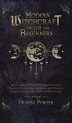 Modern Witchcraft Guide For Beginners: Starter Kit Of Wiccan History & Traditions; Practical Magick, Spells & Rituals With Crystals, Candles, & Herbs For The Solitary Practitioner