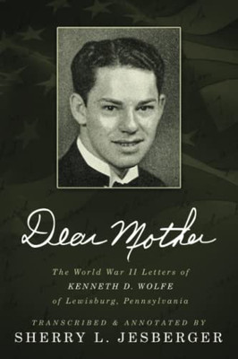 Dear Mother: The World War Ii Letters Of Kenneth D. Wolfe Of Lewisburg, Pennsylvania