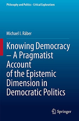 Knowing Democracy  A Pragmatist Account Of The Epistemic Dimension In Democratic Politics (Philosophy And Politics - Critical Explorations)