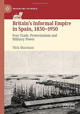 BritainS Informal Empire In Spain, 1830-1950: Free Trade, Protectionism And Military Power (Britain And The World)