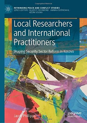 Local Researchers And International Practitioners: Shaping Security Sector Reform In Kosovo (Rethinking Peace And Conflict Studies)