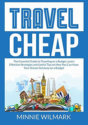 Travel Cheap: The Essential Guide To Traveling On A Budget, Learn Effective Strategies And Useful Tips On How You Can Have Your Dream Getaway On A Budget