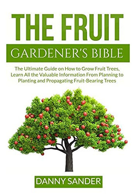 The Fruit Gardener'S Bible: The Ultimate Guide On How To Grow Fruit Trees, Learn All The Valuable Information From Planning To Planting And Propagating Fruit-Bearing Trees