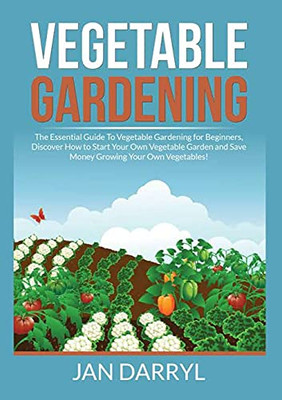 Vegetable Gardening: The Essential Guide To Vegetable Gardening For Beginners, Discover How To Start Your Own Vegetable Garden And Save Money Growing Your Own Vegetables!