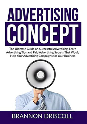 The Advertising Concept: The Ultimate Guide On Successful Advertising, Learn Advertising Tips And Paid Advertising Secrets That Would Help Your Advertising Campaigns For Your Business