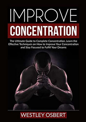 Improve Concentration: The Ultimate Guide To Complete Concentration, Learn The Effective Techniques On How To Improve Your Concentration And Stay Focused To Fulfill Your Dreams
