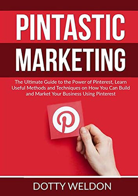 Pintastic Marketing: The Ultimate Guide To The Power Of Pinterest, Learn Useful Methods And Techniques On How You Can Build And Market Your Business Using Pinterest