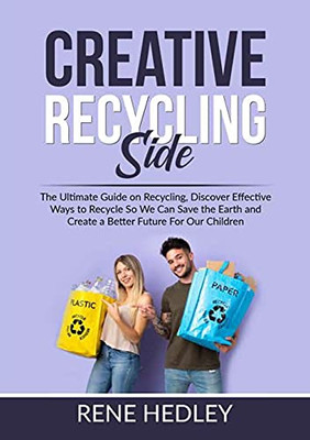 Creative Recycling Side: The Ultimate Guide On Recycling, Discover Effective Ways To Recycle So We Can Save The Earth And Create A Better Future For Our Children