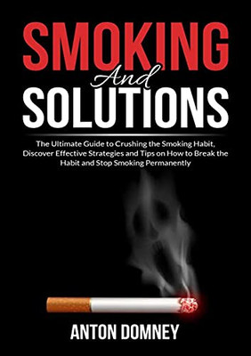 Smoking And Solutions: The Ultimate Guide To Crushing The Smoking Habit, Discover Effective Strategies And Tips On How To Break The Habit And Stop Smoking Permanently