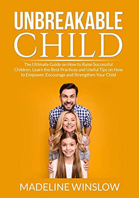 Unbreakable Child: The Ultimate Guide On How To Raise Successful Children, Learn The Best Practices And Useful Tips On How To Empower, Encourage And Strenghthen Your Child
