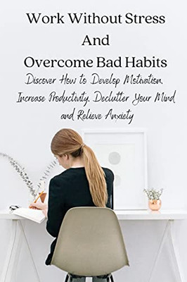 Work Without Stress And Overcome Bad Habits: Discover How To Develop Motivation, Increase Productivity, Declutter Your Mind And Relieve Anxiety