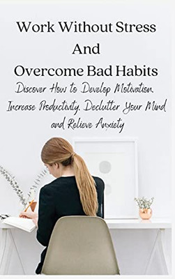 Work Without Stress And Overcome Bad Habits: Discover How To Develop Motivation, Increase Productivity, Declutter Your Mind And Relieve Anxiety