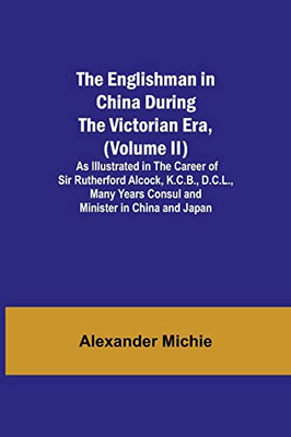The Englishman In China During The Victorian Era, (Volume Ii); As Illustrated In The Career Of Sir Rutherford Alcock, K.C.B., D.C.L., Many Years Consul And Minister In China And Japan