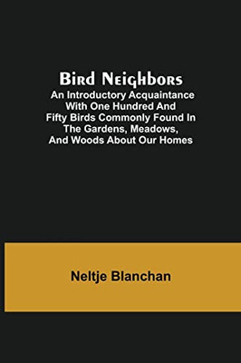 Bird Neighbors; An Introductory Acquaintance With One Hundred And Fifty Birds Commonly Found In The Gardens, Meadows, And Woods About Our Homes