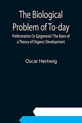 The Biological Problem Of To-Day: Preformation Or Epigenesis? The Basis Of A Theory Of Organic Development