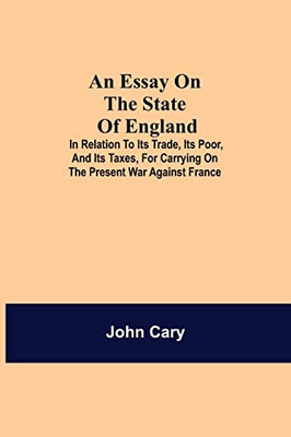 An Essay On The State Of England; In Relation To Its Trade, Its Poor, And Its Taxes, For Carrying On The Present War Against France