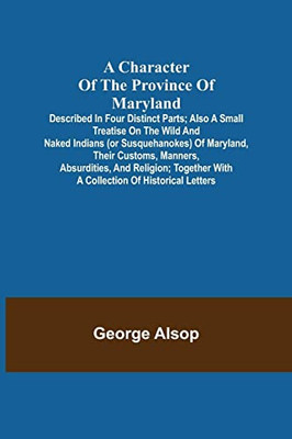 A Character Of The Province Of Maryland; Described In Four Distinct Parts; Also A Small Treatise On The Wild And Naked Indians (Or Susquehanokes) Of ... With A Collection Of Historical Letters