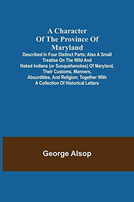 A Character Of The Province Of Maryland; Described In Four Distinct Parts; Also A Small Treatise On The Wild And Naked Indians (Or Susquehanokes) Of ... With A Collection Of Historical Letters