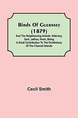 Birds Of Guernsey (1879); And The Neighbouring Islands: Alderney, Sark, Jethou, Herm; Being A Small Contribution To The Ornitholony Of The Channel Islands