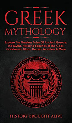 Greek Mythology: Explore The Timeless Tales Of Ancient Greece, The Myths, History & Legends Of The Gods, Goddesses, Titans, Heroes, Monsters & More