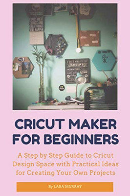 CRICUT MAKER FOR BEGINNERS: A Step by Step Guide to Cricut Design Space with Practical Ideas for Creating Your Own Projects