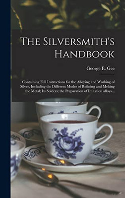 The Silversmith's Handbook: Containing Full Instructions for the Alloying and Working of Silver, Including the Different Modes of Refining and Melting ... the Preparation of Imitation Alloys...