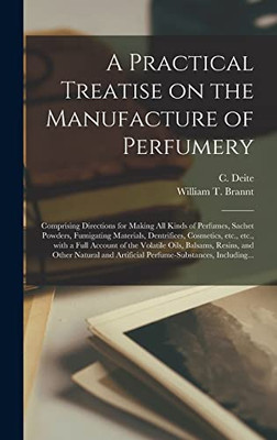 A Practical Treatise on the Manufacture of Perfumery [electronic Resource]: Comprising Directions for Making All Kinds of Perfumes, Sachet Powders, ... With a Full Account of the Volatile Oils, ...