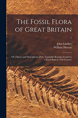 The Fossil Flora of Great Britain; or, Figures and Descriptions of the Vegetable Remains Found in a Fossil State in This Country; 1