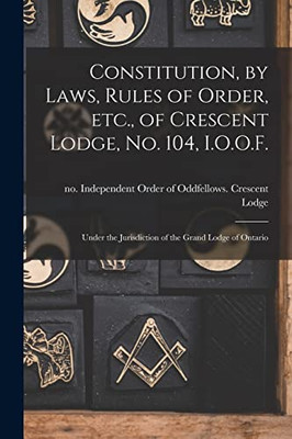 Constitution, by Laws, Rules of Order, Etc., of Crescent Lodge, No. 104, I.O.O.F. [microform]: Under the Jurisdiction of the Grand Lodge of Ontario
