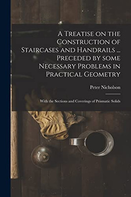 A Treatise on the Construction of Staircases and Handrails ... Preceded by Some Necessary Problems in Practical Geometry; With the Sections and Coverings of Prismatic Solids - Paperback