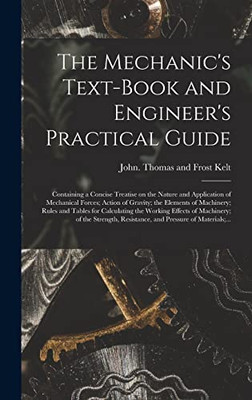 The Mechanic's Text-book and Engineer's Practical Guide: Containing a Concise Treatise on the Nature and Application of Mechanical Forces; Action of ... the Working Effects of Machinery;...