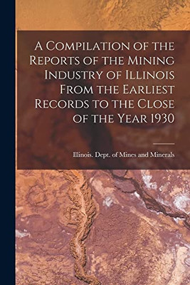 A Compilation of the Reports of the Mining Industry of Illinois From the Earliest Records to the Close of the Year 1930 - Paperback