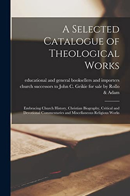 A Selected Catalogue of Theological Works [microform]: Embracing Church History, Christian Biography, Critical and Devotional Commentaries and Miscellaneous Religious Works