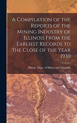 A Compilation of the Reports of the Mining Industry of Illinois From the Earliest Records to the Close of the Year 1930 - Hardcover