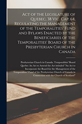 Act of the Legislature of Quebec, 38 Vic. Cap. 64, Regulating the Management of the Temporalities' Fund and Bylaws Enacted by the Beneficiaries of the ... the Presbyterian Church in Canada [microform]