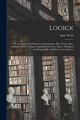 Logick: or, the Right Use of Reason in the Enquiry After Truth, With a Variety of Rules to Guard Against Error in the Affairs of Religion and Human Life, as Well as in the Sciences - Paperback